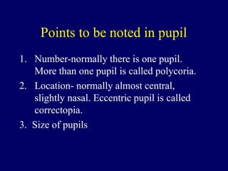 Points to be noted in pupil
1. Number-normally there is one pupil.
More than one pupil is called polycoria.
2. Location- normally almost central,
slightly nasal. Eccentric pupil is called
correctopia.
3. Size of pupils
 