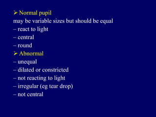  Normal pupil
may be variable sizes but should be equal
– react to light
– central
– round
 Abnormal
– unequal
– dilated or constricted
– not reacting to light
– irregular (eg tear drop)
– not central
 