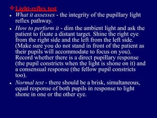 Light-reflex test
• What it assesses - the integrity of the pupillary light
reflex pathway.
How to perform it - dim the ambient light and ask the
patient to fixate a distant target. Shine the right eye
from the right side and the left from the left side.
(Make sure you do not stand in front of the patient as
their pupils will accommodate to focus on you).
Record whether there is a direct pupillary response
(the pupil constricts when the light is shone on it) and
a consensual response (the fellow pupil constricts
too).
Normal test - there should be a brisk, simultaneous,
equal response of both pupils in response to light
shone in one or the other eye.
•
•
 
