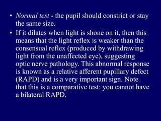 • Normal test - the pupil should constrict or stay
the same size.
• If it dilates when light is shone on it, then this
means that the light reflex is weaker than the
consensual reflex (produced by withdrawing
light from the unaffected eye), suggesting
optic nerve pathology. This abnormal response
is known as a relative afferent pupillary defect
(RAPD) and is a very important sign. Note
that this is a comparative test: you cannot have
a bilateral RAPD.
 