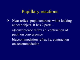 Pupillary reactions
 Near reflex- pupil contracts while looking
at near object. It has 2 parts –
a)convergence reflex i.e. contraction of
pupil on convergence
b)accommodation reflex i.e. contraction
on accommodation
 