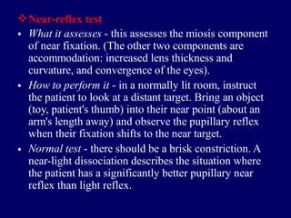 Near-reflex test
• What it assesses - this assesses the miosis component
of near fixation. (The other two components are
accommodation: increased lens thickness and
curvature, and convergence of the eyes).
How to perform it - in a normally lit room, instruct
the patient to look at a distant target. Bring an object
(toy, patient's thumb) into their near point (about an
arm's length away) and observe the pupillary reflex
when their fixation shifts to the near target.
Normal test - there should be a brisk constriction. A
near-light dissociation describes the situation where
the patient has a significantly better pupillary near
reflex than light reflex.
•
•
 