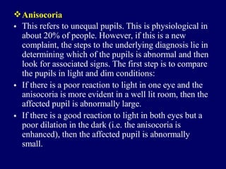 Anisocoria
• This refers to unequal pupils. This is physiological in
about 20% of people. However, if this is a new
complaint, the steps to the underlying diagnosis lie in
determining which of the pupils is abnormal and then
look for associated signs. The first step is to compare
the pupils in light and dim conditions:
If there is a poor reaction to light in one eye and the
anisocoria is more evident in a well lit room, then the
affected pupil is abnormally large.
If there is a good reaction to light in both eyes but a
poor dilation in the dark (i.e. the anisocoria is
enhanced), then the affected pupil is abnormally
small.
•
•
 