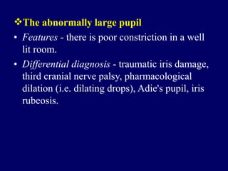 The abnormally large pupil
• Features - there is poor constriction in a well
lit room.
• Differential diagnosis - traumatic iris damage,
third cranial nerve palsy, pharmacological
dilation (i.e. dilating drops), Adie's pupil, iris
rubeosis.
 