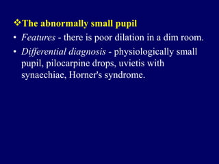 The abnormally small pupil
• Features - there is poor dilation in a dim room.
• Differential diagnosis - physiologically small
pupil, pilocarpine drops, uvietis with
synaechiae, Horner's syndrome.
 