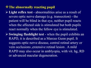 The abnormally reacting pupil
 Light reflex test - abnormalities arise as a result of
severe optic nerve damage (e.g. transection) - the
patient will be blind in that eye, neither pupil reacts
when the affected side is stimulated but both pupils
react normally when the fellow eye is stimulated.
 Swinging flashlight test - when the pupil exhibits an
RAPD, it is described as a Marcus Gunn pupil. It
suggests optic nerve disease, central retinal artery or
vein occlusions ,extensive retinal lesion . A mild
RAPD may also occur in amblyopia, with vit. hg, RD
or advanced macular degeneration.
 