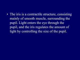 • The iris is a contractile structure, consisting
mainly of smooth muscle, surrounding the
pupil. Light enters the eye through the
pupil, and the iris regulates the amount of
light by controlling the size of the pupil.
 