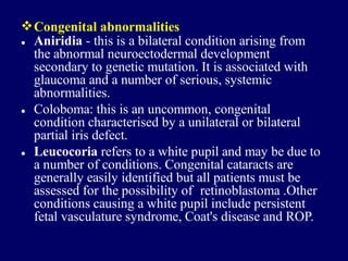 Congenital abnormalities
• Aniridia - this is a bilateral condition arising from
the abnormal neuroectodermal development
secondary to genetic mutation. It is associated with
glaucoma and a number of serious, systemic
abnormalities.
Coloboma: this is an uncommon, congenital
condition characterised by a unilateral or bilateral
partial iris defect.
Leucocoria refers to a white pupil and may be due to
a number of conditions. Congenital cataracts are
generally easily identified but all patients must be
assessed for the possibility of retinoblastoma .Other
conditions causing a white pupil include persistent
fetal vasculature syndrome, Coat's disease and ROP.
•
•
 