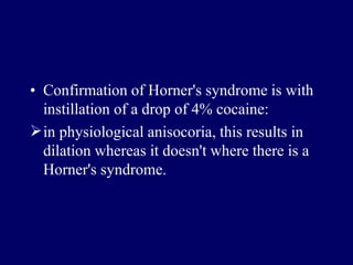 • Confirmation of Horner's syndrome is with
instillation of a drop of 4% cocaine:
in physiological anisocoria, this results in
dilation whereas it doesn't where there is a
Horner's syndrome.
 