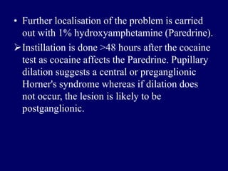 • Further localisation of the problem is carried
out with 1% hydroxyamphetamine (Paredrine).
Instillation is done >48 hours after the cocaine
test as cocaine affects the Paredrine. Pupillary
dilation suggests a central or preganglionic
Horner's syndrome whereas if dilation does
not occur, the lesion is likely to be
postganglionic.
 