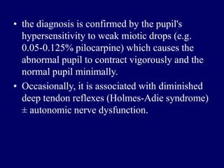 • the diagnosis is confirmed by the pupil's
hypersensitivity to weak miotic drops (e.g.
0.05-0.125% pilocarpine) which causes the
abnormal pupil to contract vigorously and the
normal pupil minimally.
• Occasionally, it is associated with diminished
deep tendon reflexes (Holmes-Adie syndrome)
± autonomic nerve dysfunction.
 
