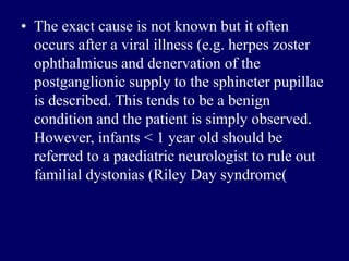 • The exact cause is not known but it often
occurs after a viral illness (e.g. herpes zoster
ophthalmicus and denervation of the
postganglionic supply to the sphincter pupillae
is described. This tends to be a benign
condition and the patient is simply observed.
However, infants < 1 year old should be
referred to a paediatric neurologist to rule out
familial dystonias (Riley Day syndrome(
 