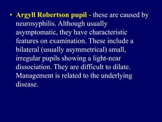 • Argyll Robertson pupil - these are caused by
neurosyphilis. Although usually
asymptomatic, they have characteristic
features on examination. These include a
bilateral (usually asymmetrical) small,
irregular pupils showing a light-near
dissociation. They are difficult to dilate.
Management is related to the underlying
disease.
 