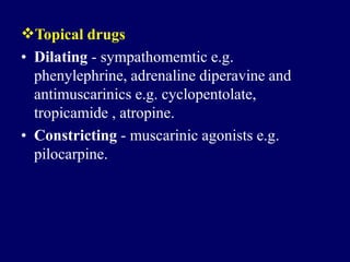 Topical drugs
• Dilating - sympathomemtic e.g.
phenylephrine, adrenaline diperavine and
antimuscarinics e.g. cyclopentolate,
tropicamide , atropine.
• Constricting - muscarinic agonists e.g.
pilocarpine.
 