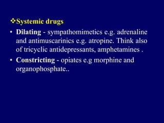 Systemic drugs
• Dilating - sympathomimetics e.g. adrenaline
and antimuscarinics e.g. atropine. Think also
of tricyclic antidepressants, amphetamines .
• Constricting - opiates e.g morphine and
organophosphate..
 