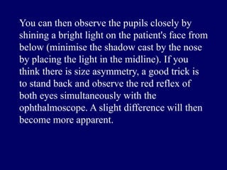 You can then observe the pupils closely by
shining a bright light on the patient's face from
below (minimise the shadow cast by the nose
by placing the light in the midline). If you
think there is size asymmetry, a good trick is
to stand back and observe the red reflex of
both eyes simultaneously with the
ophthalmoscope. A slight difference will then
become more apparent.
 