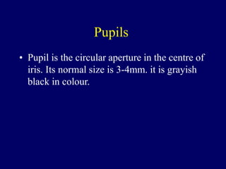 Pupils
• Pupil is the circular aperture in the centre of
iris. Its normal size is 3-4mm. it is grayish
black in colour.
 