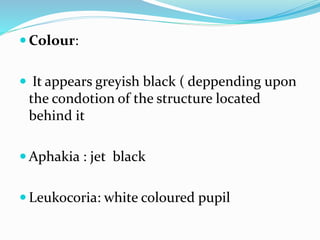  Colour:
 It appears greyish black ( deppending upon
the condotion of the structure located
behind it
 Aphakia : jet black
 Leukocoria: white coloured pupil
 