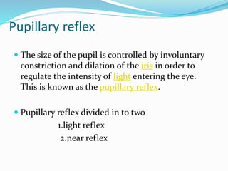 Pupillary reflex
 The size of the pupil is controlled by involuntary
constriction and dilation of the iris in order to
regulate the intensity of light entering the eye.
This is known as the pupillary reflex.
 Pupillary reflex divided in to two
1.light reflex
2.near reflex
 