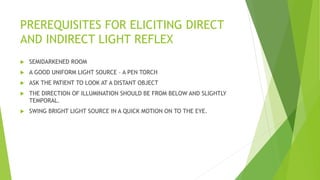 PREREQUISITES FOR ELICITING DIRECT
AND INDIRECT LIGHT REFLEX
 SEMIDARKENED ROOM
 A GOOD UNIFORM LIGHT SOURCE – A PEN TORCH
 ASK THE PATIENT TO LOOK AT A DISTANT OBJECT
 THE DIRECTION OF ILLUMINATION SHOULD BE FROM BELOW AND SLIGHTLY
TEMPORAL.
 SWING BRIGHT LIGHT SOURCE IN A QUICK MOTION ON TO THE EYE.
 