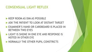 CONSENSUAL LIGHT REFLEX
 KEEP ROOM AS DIM AS POSSIBLE
 ASK THE PATIENT TO LOOK AT DISTANT TARGET
 EXAMINER’S HAND OR CARDBOARD IS PLACED IN
BETWEEN TWO EYES
 LIGHT IS SHONE IN ONE EYE AND RESPONSE IS
NOTED IN OTHER EYE
 NORMALLY THE OTHER PUPIL CONSTRICTS
 