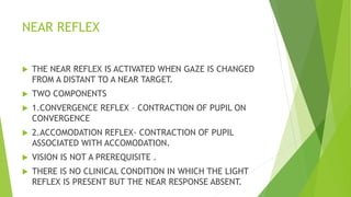 NEAR REFLEX
 THE NEAR REFLEX IS ACTIVATED WHEN GAZE IS CHANGED
FROM A DISTANT TO A NEAR TARGET.
 TWO COMPONENTS
 1.CONVERGENCE REFLEX – CONTRACTION OF PUPIL ON
CONVERGENCE
 2.ACCOMODATION REFLEX- CONTRACTION OF PUPIL
ASSOCIATED WITH ACCOMODATION.
 VISION IS NOT A PREREQUISITE .
 THERE IS NO CLINICAL CONDITION IN WHICH THE LIGHT
REFLEX IS PRESENT BUT THE NEAR RESPONSE ABSENT.
 