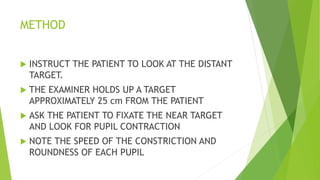 METHOD
 INSTRUCT THE PATIENT TO LOOK AT THE DISTANT
TARGET.
 THE EXAMINER HOLDS UP A TARGET
APPROXIMATELY 25 cm FROM THE PATIENT
 ASK THE PATIENT TO FIXATE THE NEAR TARGET
AND LOOK FOR PUPIL CONTRACTION
 NOTE THE SPEED OF THE CONSTRICTION AND
ROUNDNESS OF EACH PUPIL
 