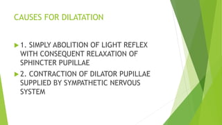 CAUSES FOR DILATATION
 1. SIMPLY ABOLITION OF LIGHT REFLEX
WITH CONSEQUENT RELAXATION OF
SPHINCTER PUPILLAE
 2. CONTRACTION OF DILATOR PUPILLAE
SUPPLIED BY SYMPATHETIC NERVOUS
SYSTEM
 