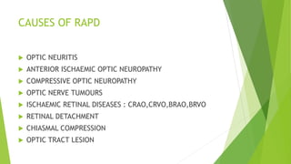 CAUSES OF RAPD
 OPTIC NEURITIS
 ANTERIOR ISCHAEMIC OPTIC NEUROPATHY
 COMPRESSIVE OPTIC NEUROPATHY
 OPTIC NERVE TUMOURS
 ISCHAEMIC RETINAL DISEASES : CRAO,CRVO,BRAO,BRVO
 RETINAL DETACHMENT
 CHIASMAL COMPRESSION
 OPTIC TRACT LESION
 