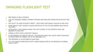 SWINGING FLASHLIGHT TEST
 KEEP ROOM AS DIM AS POSSIBLE
 THE TEST REQUIRES NORMAL EFFERENT PATHWAY AND PUPILLARY SPHINCTER ON ATLEAST ONE
SIDE
 ASK THE PT TO LOOK AT DISTANT TARGET . BOTH PUPILS ARE EQUALLY DILATED IN DIM LIGHT
 SWING BRIGHT LIGHT SOURCE IN QUICK MOTION ON TO THE EYE AND OBSERVE REACTION OF
THE PUPIL.
 AFTER ABOUT 3 SECS,RAPIDLY SWING THE LIGHT SOURCE TO THE OPPOSITE PUPIL AND
OBSERVE ITS REACTION
 NORMALLY BOTH PUPILS CONSTRICT EQUALLY
 IN THE PRESENCE OF RAPD IN ONE EYE, THE AFFECTED PUPIL WILL DILATE WHEN FLASHLIGHT
IS MOVED FROM THE NORMAL EYE TO THE ABNORMAL EYE
 THIS RESPONSE IS CALLED MARCUS GUNN PUPIL.
 IT IS THE EARLIEST INDICATOR OF OPTIC NERVE DISEASE EVEN IN THE PRESENCE OF NORMAL
VISUAL ACUITY.
 