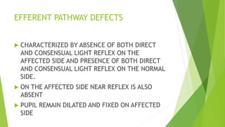 EFFERENT PATHWAY DEFECTS
 CHARACTERIZED BY ABSENCE OF BOTH DIRECT
AND CONSENSUAL LIGHT REFLEX ON THE
AFFECTED SIDE AND PRESENCE OF BOTH DIRECT
AND CONSENSUAL LIGHT REFLEX ON THE NORMAL
SIDE.
 ON THE AFFECTED SIDE NEAR REFLEX IS ALSO
ABSENT
 PUPIL REMAIN DILATED AND FIXED ON AFFECTED
SIDE
 