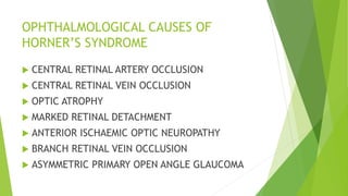 OPHTHALMOLOGICAL CAUSES OF
HORNER’S SYNDROME
 CENTRAL RETINAL ARTERY OCCLUSION
 CENTRAL RETINAL VEIN OCCLUSION
 OPTIC ATROPHY
 MARKED RETINAL DETACHMENT
 ANTERIOR ISCHAEMIC OPTIC NEUROPATHY
 BRANCH RETINAL VEIN OCCLUSION
 ASYMMETRIC PRIMARY OPEN ANGLE GLAUCOMA
 