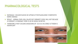 PHARMACOLOGICAL TESTS
 RATIONALE- COCAINE BLOCKS NE UPTAKE AT POSTGANGLIONIC SYMPATHETIC
NERVE ENDINGS
 RESULT – NORMAL PUPIL WILL DILATE BUT HORNER’S PUPIL WILL NOT BECAUSE
IN HORNER’S SYNDROME THERE IS NO NE BEING SECRETED
 THEREFORE A POST COCAINE ANISOCORIA OF >0.8 mm IN A DIMLY LIT ROOM IS
SIGNIFICANT
 