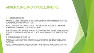 ADRENALINE AND APRACLONIDINE
 1.ADRENALINE 0.1%
RATIONALE : THE PRINCIPLE IS BASED ON DENERVATION HYPERSENSITIVITY TO
ADRENERGIC NEUROTRANSMITTERS.
RESULT : IN PREGANGLIONIC LESION , NEITHER PUPIL WILL DILATE BECAUSE
ADRENALINE IS RAPIDLY DESTROYED BY MAO
IN POSTGANGLIONIC LESION, HORNER’S SYNDROME WILL DILATE AND PTOSIS WILL
BE RELIEVED BECAUSE ADRENALINE IS NOT BROKEN DOWN DUE TO ABSENCE OF
MAO.
2. APRACLONIDINE 0.5% OR 1%:
RATIONALE : a1 RECEPTORS ARE UPREGULATED IN THE DENERVATED DILATOR
PUPILLAE.
RESULT : HORNER PUPIL WILL DILATE BUT THE NORMAL PUPIL IS UNAFFECTED.
 