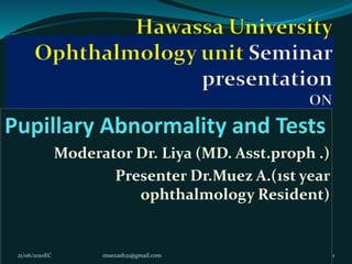 Pupillary Abnormality and Tests
Moderator Dr. Liya (MD. Asst.proph .)
Presenter Dr.Muez A.(1st year
ophthalmology Resident)
21/06/2010EC muezash21@gmail.com 1
 