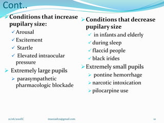 Cont..
Conditions that increase
pupilary size:
 Arousal
 Excitement
 Startle
 Elevated intraocular
pressure
 Extremely large pupils
 parasympathetic
pharmacologic blockade
Conditions that decrease
pupilary size
 in infants and elderly
 during sleep
 flaccid people
 black irides
Extremely small pupils
 pontine hemorrhage
 narcotic intoxication
 pilocarpine use
10
21/06/2010EC muezash21@gmail.com
 