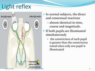 Light reflex
 In normal subjects, the direct
and consensual reactions
 almost identical in time,
course and magnitude.
 If both pupils are illuminated
simultaneously
 the constriction of each pupil
is greater than the constriction
noted when only one pupil is
illuminated
15
21/06/2010EC muezash21@gmail.com
 