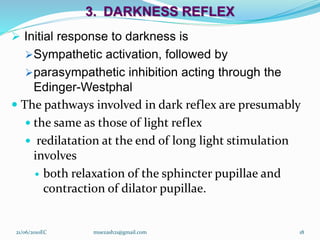 3. DARKNESS REFLEX
 Initial response to darkness is
Sympathetic activation, followed by
parasympathetic inhibition acting through the
Edinger-Westphal
 The pathways involved in dark reflex are presumably
 the same as those of light reflex
 redilatation at the end of long light stimulation
involves
 both relaxation of the sphincter pupillae and
contraction of dilator pupillae.
18
21/06/2010EC muezash21@gmail.com
 