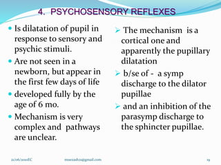 4. PSYCHOSENSORY REFLEXES
 Is dilatation of pupil in
response to sensory and
psychic stimuli.
 Are not seen in a
newborn, but appear in
the first few days of life
 developed fully by the
age of 6 mo.
 Mechanism is very
complex and pathways
are unclear.
 The mechanism is a
cortical one and
apparently the pupillary
dilatation
 b/se of - a symp
discharge to the dilator
pupillae
 and an inhibition of the
parasymp discharge to
the sphincter pupillae.
19
21/06/2010EC muezash21@gmail.com
 