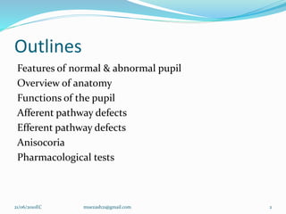 Outlines
Features of normal & abnormal pupil
Overview of anatomy
Functions of the pupil
Afferent pathway defects
Efferent pathway defects
Anisocoria
Pharmacological tests
2
21/06/2010EC muezash21@gmail.com
 