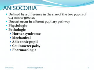 ANISOCORIA
 Defined by a difference in the size of the two pupils of
0.4 mm or greater.
 Doesn’t occur in afferent pupilary pathway
 Physiologic
 Pathologic
 Horner syndrome
 Mechanical
 Adie tonic pupil
 Coulometer palsy
 Pharmacologic
20
21/06/2010EC muezash21@gmail.com
 