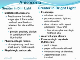 Anisocoria
Greater in Dim Light Greater in Bright Light
 Mechanical anisocoria
 Post trauma (including
surgery) or inflammation
can lead to adhesions
between the iris and the
lens
 prevent pupillary dilation
in conditions of dim
illumination
 Pharmacologic miosis
 pilocarpine may result in a
small, poorly reactive pupil.
 Physiologic anisocoria
 Iris damage
 miosis or mydriasis
 poor responses to light and
near stimulation
 does not respond to topical
pilocarpine (1% or 2%)
 thus mimics pharmacologic
mydriasis SLE
 recurrent angle closure
 Pharmacologic mydriasis
(Adrenergic)
 pupil is large,
 palpebral fissure is widened
 conjunctiva may be blanched
 Accommodation is not
impaired
21/06/2010EC muezash21@gmail.com 22
 