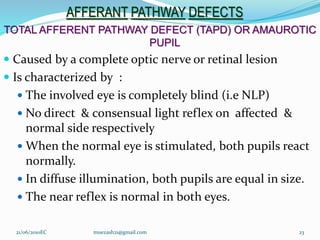AFFERANT PATHWAY DEFECTS
TOTAL AFFERENT PATHWAY DEFECT (TAPD) OR AMAUROTIC
PUPIL
 Caused by a complete optic nerve or retinal lesion
 Is characterized by :
 The involved eye is completely blind (i.e NLP)
 No direct & consensual light reflex on affected &
normal side respectively
 When the normal eye is stimulated, both pupils react
normally.
 In diffuse illumination, both pupils are equal in size.
 The near reflex is normal in both eyes.
23
21/06/2010EC muezash21@gmail.com
 