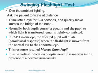 Swinging Flashlight Test
• Dim the ambient lighting.
. Ask the patient to fixate at distance
• Stimulate 1 eye for 2–3 seconds, and quickly move
across the bridge of the nose .
 Normally, both pupils constrict equally and the pupil to
which light is transferred remains tightly consrticted.
 If RAPD in one eye, the affected pupil will dilate
(paradoxical response) when the flashlight is moved from
the normal eye to the abnormal eye.
 This response is called Marcus Gunn Pupil.
 It is the earliest indication of optic nerve disease even in the
presence of a normal visual acuity.
26
21/06/2010EC muezash21@gmail.com
 