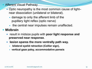  Afferent Visual Pathway
 Optic neuropathy is the most common cause of light–
near dissociation (unilateral or bilateral).
 damage to only the afferent limb of the
pupillary light reflex (optic nerve)
 the central near impulses remain unaffected.
 Midbrain
 result in midsize pupils with poor light response and
preserved near response.
 lesion spares the more ventrally path way.
 bilateral eyelid retraction (Collier sign),
 vertical gaze palsy, accommodative paresis
21/06/2010EC muezash21@gmail.com 39
 