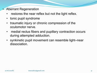 • Aberrant Regeneration
• restores the near reflex but not the light reflex.
• tonic pupil syndrome
• traumatic injury or chronic compression of the
oculomotor nerve.
• medial rectus fibers and pupillary contraction occurs
during attempted adduction.
• synkinetic pupil movement can resemble light–near
dissociation.
21/06/2010EC muezash21@gmail.com 41
 