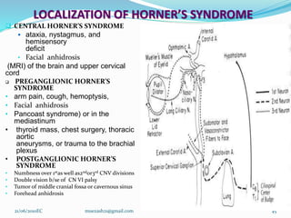LOCALIZATION OF HORNER’S SYNDROME
 CENTRAL HORNER’S SYNDROME
 ataxia, nystagmus, and
hemisensory
deficit
• Facial anhidrosis
(MRI) of the brain and upper cervical
cord
 PREGANGLIONIC HORNER’S
SYNDROME
• arm pain, cough, hemoptysis,
• Facial anhidrosis
• Pancoast syndrome) or in the
mediastinum
• thyroid mass, chest surgery, thoracic
aortic
aneurysms, or trauma to the brachial
plexus
• POSTGANGLIONIC HORNER’S
SYNDROME
• Numbness over 1stas well as2ndor3rd CNV divisions
• Double vision b/se of CN VI palsy
• Tumor of middle cranial fossa or cavernous sinus
• Forehead anhidrosis
21/06/2010EC muezash21@gmail.com 45
 