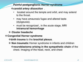 Painful postganglionic Horner syndrome
carotid artery dissection .
• located around the temple and orbit, and may extend
to the throat.
• may have amaurosis fugax and altered taste
(dysgeusia).
• must be recognized , in the acute stage, MRI
intramural hemorrhage
 Cluster headache
Congenital Horner syndrome
birth trauma to the brachial plexus.
 Non traumatic Horner syndrome in infants and children
neuroblastoma arising in the sympathetic chain of the
chest. Imaging of the head, neck, and chest
21/06/2010EC muezash21@gmail.com 46
 