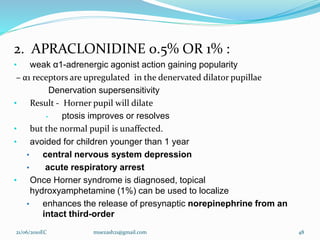 2. APRACLONIDINE 0.5% OR 1% :
• weak α1-adrenergic agonist action gaining popularity
– α1 receptors are upregulated in the denervated dilator pupillae
Denervation supersensitivity
• Result - Horner pupil will dilate
• ptosis improves or resolves
• but the normal pupil is unaffected.
• avoided for children younger than 1 year
• central nervous system depression
• acute respiratory arrest
• Once Horner syndrome is diagnosed, topical
hydroxyamphetamine (1%) can be used to localize
• enhances the release of presynaptic norepinephrine from an
intact third-order
48
21/06/2010EC muezash21@gmail.com
 