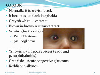 COLOUR :
 Normally, it is greyish black.
• It becomes jet black in aphakia
• Greyish white: - cataract.
• Brown in brown nuclear cataract.
• Whitish(leukocoria): -
• Retinoblastoma
• pseudogliomas .
• Yellowish: - vitreous abscess (endo and
panophthalmitis).
• Greenish: - Acute congestive glaucoma.
• Reddish in albinos
8
21/06/2010EC muezash21@gmail.com
 